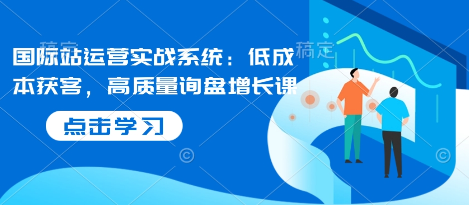 国际站运营实战系统：低成本获客，高质量询盘增长课-摸金项目网