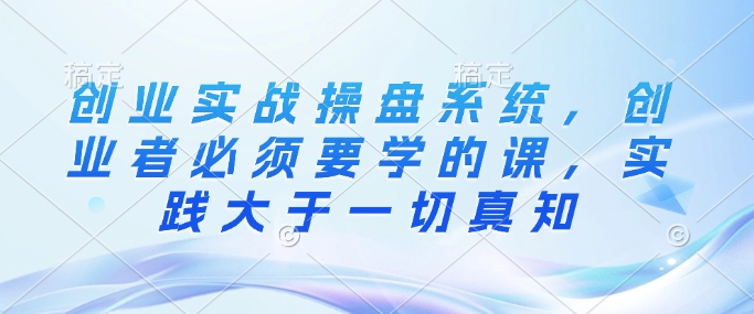 创业实战操盘系统，创业者必须要学的课，实践大于一切真知-摸金项目网